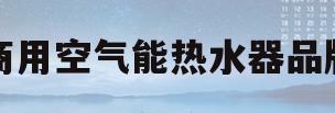 商用空气能热水器品牌(商用空气能热泵十大排名有哪些)