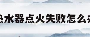 热水器点火失败怎么办(热水器点火失败怎么办啊)