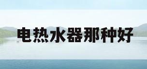 电热水器那种好(电热水器啥牌子好)