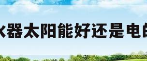 热水器太阳能好还是电的好(热水器用太阳能好还是电的好)