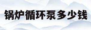 锅炉循环泵多少钱(锅炉循环泵安装视频)