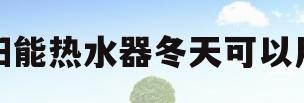 太阳能热水器冬天可以用吗(太阳能热水器冬天能不能洗澡)