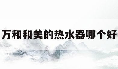 万和和美的热水器哪个好(万和和美的电热水器哪个好)