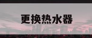 更换热水器(更换热水器怎么把水放出来)