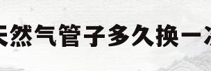 天然气管子多久换一次(天然气管子几年需要更换)