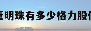 董明珠有多少格力股份(董明珠到底持有多少格力股权,过半吗?)