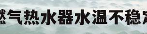 燃气热水器水温不稳定(燃气热水器水温不稳定太热怎么回事)
