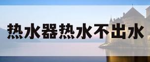 热水器热水不出水(太阳能热水器热水不出水)