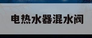 电热水器混水阀(电热水器混水阀漏水怎么修视频)