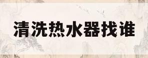 清洗热水器找谁(热水器清洗找哪个部门)