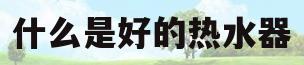 什么是好的热水器(什么样式的热水器好)