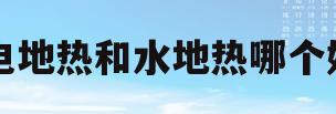 电地热和水地热哪个好(电地热和水暖地热哪个更好)