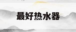 最好热水器(最好热水器是什么牌子)