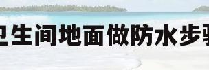 卫生间地面做防水步骤(卫生间地面防水施工工艺流程)