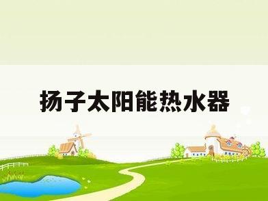 扬子太阳能热水器(扬子太阳能热水器官网)
