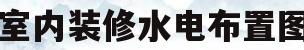 室内装修水电布置图(室内装修水电布置图片大全)