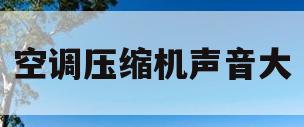 空调压缩机声音大(空调压缩机声音大嗡嗡响)