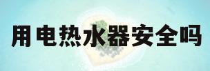 用电热水器安全吗(用电热水器安全吗知乎)
