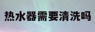热水器需要清洗吗(家里的热水器需要清洗吗)
