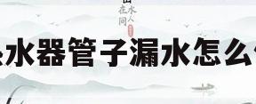 热水器管子漏水怎么修(热水器有一根管子一直在滴水)