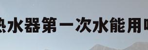 热水器第一次水能用吗(热水器第一次的水能用吗) 热水器第一次水能用吗(热水器第一次的水能用吗)