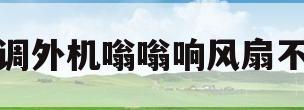 空调外机嗡嗡响风扇不转(空调外机嗡嗡响风扇不转怎么办)