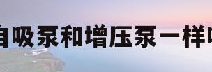 自吸泵和增压泵一样吗(自吸泵和增压泵一样吗视频)
