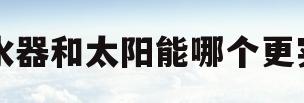 热水器和太阳能哪个更实用(太阳能和电热水器哪个更实用)