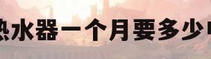 电热水器一个月要多少电费(电热水器一个月要多少电费天涯)