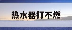 热水器打不燃(热水器打不燃热水怎么回事)