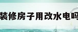 装修房子用改水电吗(装修一定要改水改电吗)